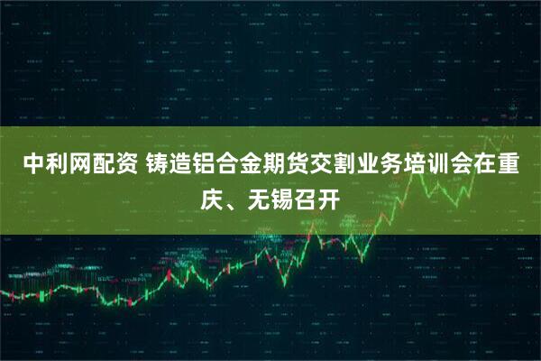 中利网配资 铸造铝合金期货交割业务培训会在重庆、无锡召开